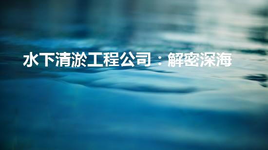 水下清淤工程公司：解密深海底秘密！